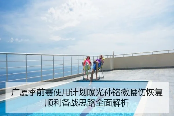 广厦季前赛使用计划曝光孙铭徽腰伤恢复顺利备战思路全面解析