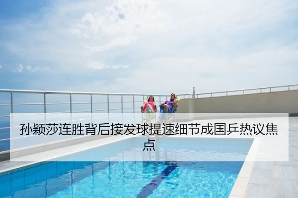 孙颖莎连胜背后接发球提速细节成国乒热议焦点